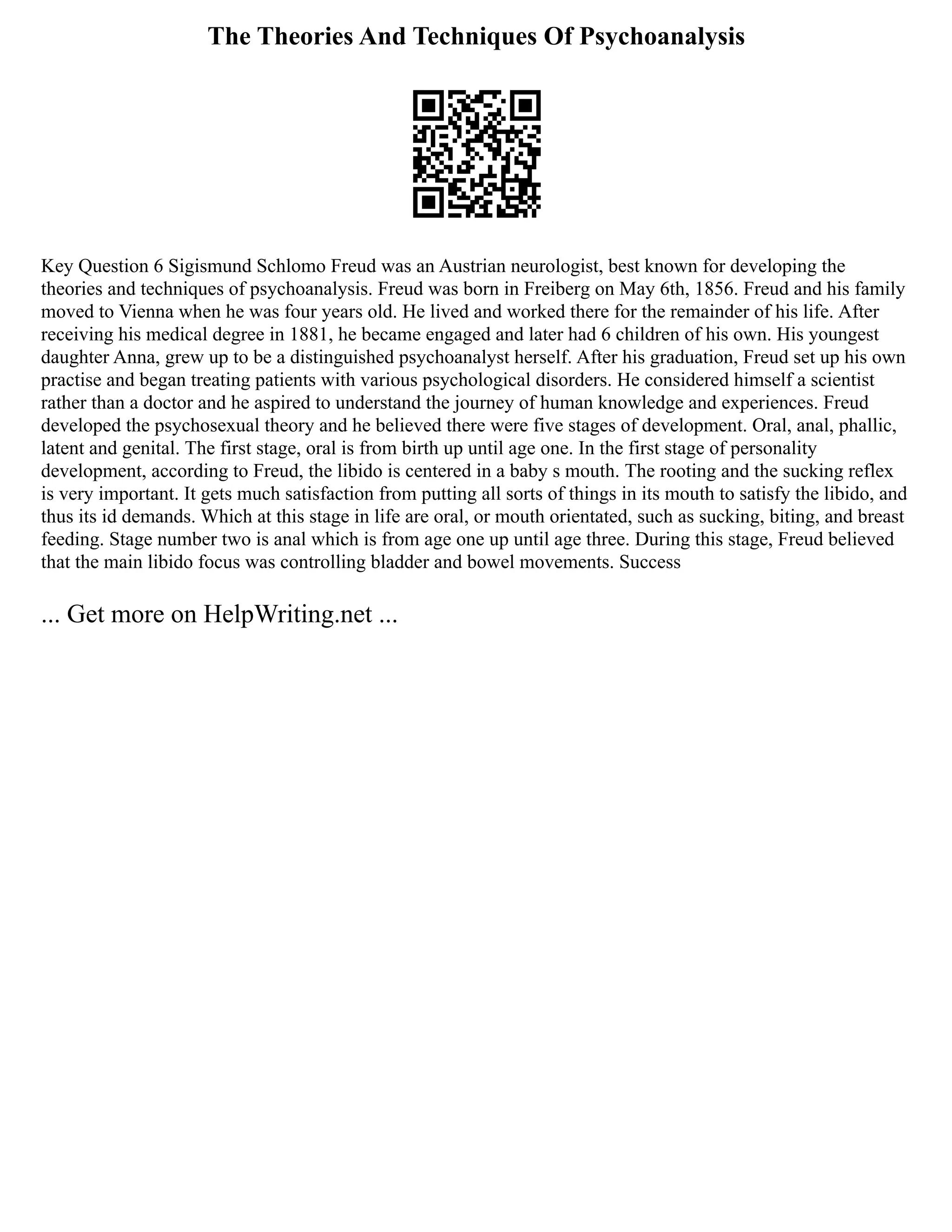 The Theories And Techniques Of Psychoanalysis
Key Question 6 Sigismund Schlomo Freud was an Austrian neurologist, best known for developing the
theories and techniques of psychoanalysis. Freud was born in Freiberg on May 6th, 1856. Freud and his family
moved to Vienna when he was four years old. He lived and worked there for the remainder of his life. After
receiving his medical degree in 1881, he became engaged and later had 6 children of his own. His youngest
daughter Anna, grew up to be a distinguished psychoanalyst herself. After his graduation, Freud set up his own
practise and began treating patients with various psychological disorders. He considered himself a scientist
rather than a doctor and he aspired to understand the journey of human knowledge and experiences. Freud
developed the psychosexual theory and he believed there were five stages of development. Oral, anal, phallic,
latent and genital. The first stage, oral is from birth up until age one. In the first stage of personality
development, according to Freud, the libido is centered in a baby s mouth. The rooting and the sucking reflex
is very important. It gets much satisfaction from putting all sorts of things in its mouth to satisfy the libido, and
thus its id demands. Which at this stage in life are oral, or mouth orientated, such as sucking, biting, and breast
feeding. Stage number two is anal which is from age one up until age three. During this stage, Freud believed
that the main libido focus was controlling bladder and bowel movements. Success
... Get more on HelpWriting.net ...
 