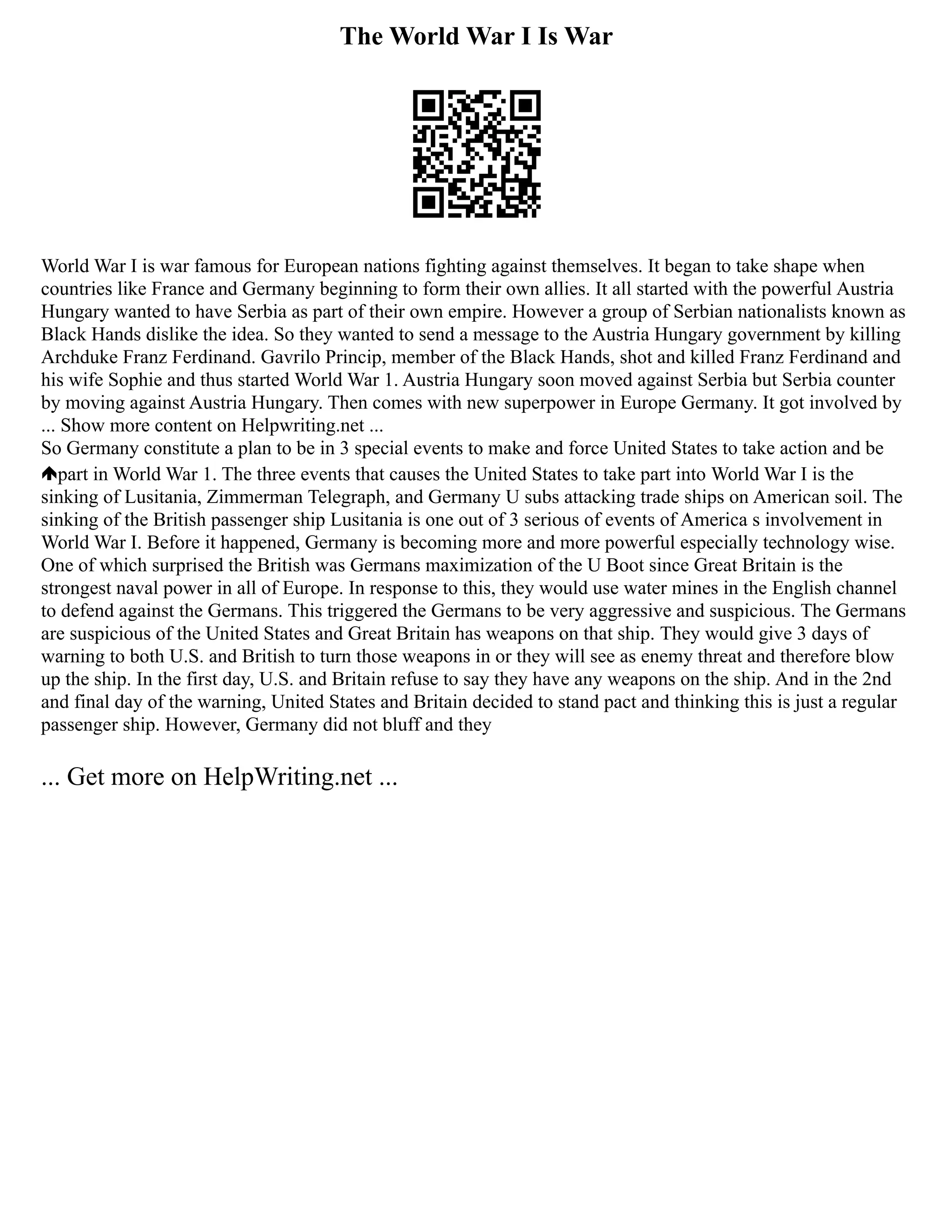 The World War I Is War
World War I is war famous for European nations fighting against themselves. It began to take shape when
countries like France and Germany beginning to form their own allies. It all started with the powerful Austria
Hungary wanted to have Serbia as part of their own empire. However a group of Serbian nationalists known as
Black Hands dislike the idea. So they wanted to send a message to the Austria Hungary government by killing
Archduke Franz Ferdinand. Gavrilo Princip, member of the Black Hands, shot and killed Franz Ferdinand and
his wife Sophie and thus started World War 1. Austria Hungary soon moved against Serbia but Serbia counter
by moving against Austria Hungary. Then comes with new superpower in Europe Germany. It got involved by
... Show more content on Helpwriting.net ...
So Germany constitute a plan to be in 3 special events to make and force United States to take action and be
part in World War 1. The three events that causes the United States to take part into World War I is the
sinking of Lusitania, Zimmerman Telegraph, and Germany U subs attacking trade ships on American soil. The
sinking of the British passenger ship Lusitania is one out of 3 serious of events of America s involvement in
World War I. Before it happened, Germany is becoming more and more powerful especially technology wise.
One of which surprised the British was Germans maximization of the U Boot since Great Britain is the
strongest naval power in all of Europe. In response to this, they would use water mines in the English channel
to defend against the Germans. This triggered the Germans to be very aggressive and suspicious. The Germans
are suspicious of the United States and Great Britain has weapons on that ship. They would give 3 days of
warning to both U.S. and British to turn those weapons in or they will see as enemy threat and therefore blow
up the ship. In the first day, U.S. and Britain refuse to say they have any weapons on the ship. And in the 2nd
and final day of the warning, United States and Britain decided to stand pact and thinking this is just a regular
passenger ship. However, Germany did not bluff and they
... Get more on HelpWriting.net ...
 