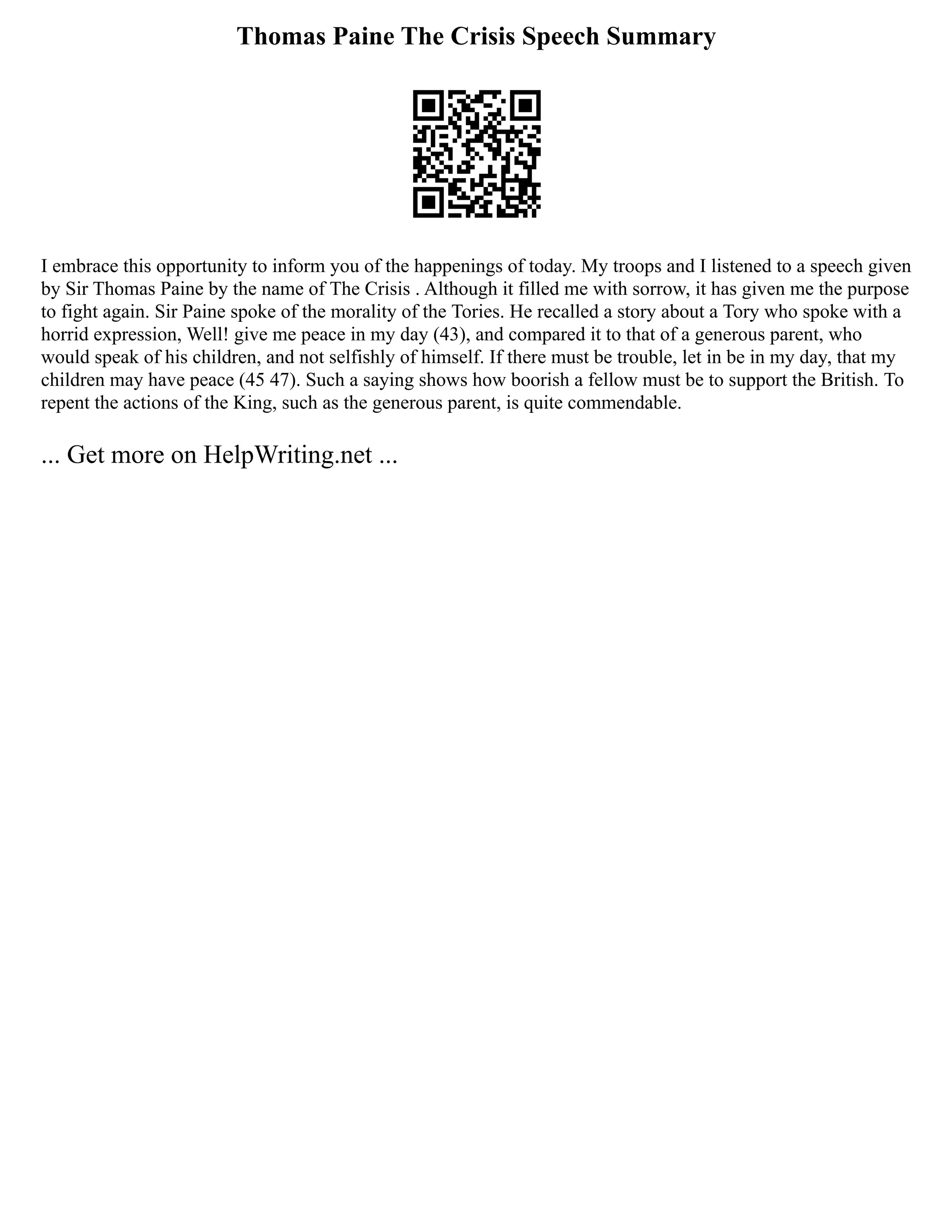 Thomas Paine The Crisis Speech Summary
I embrace this opportunity to inform you of the happenings of today. My troops and I listened to a speech given
by Sir Thomas Paine by the name of The Crisis . Although it filled me with sorrow, it has given me the purpose
to fight again. Sir Paine spoke of the morality of the Tories. He recalled a story about a Tory who spoke with a
horrid expression, Well! give me peace in my day (43), and compared it to that of a generous parent, who
would speak of his children, and not selfishly of himself. If there must be trouble, let in be in my day, that my
children may have peace (45 47). Such a saying shows how boorish a fellow must be to support the British. To
repent the actions of the King, such as the generous parent, is quite commendable.
... Get more on HelpWriting.net ...
 