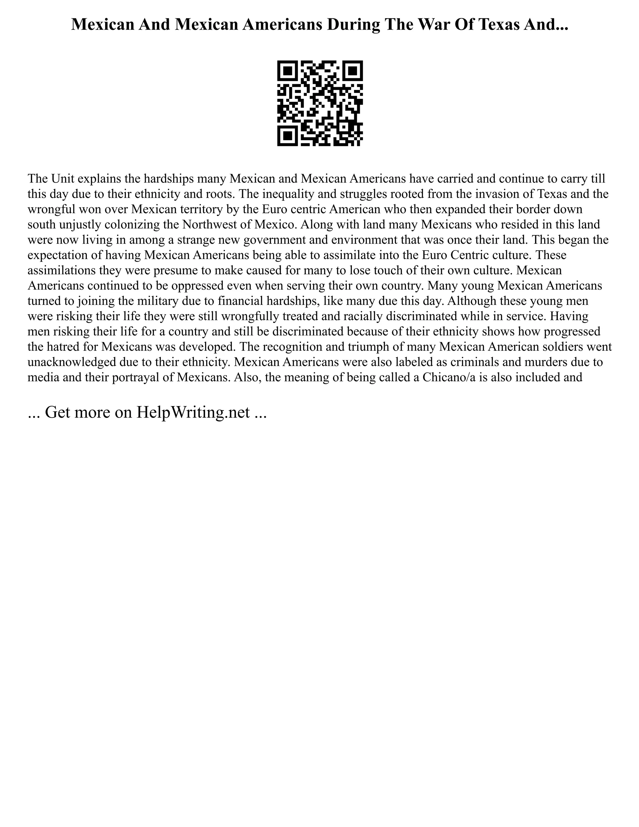 Mexican And Mexican Americans During The War Of Texas And...
The Unit explains the hardships many Mexican and Mexican Americans have carried and continue to carry till
this day due to their ethnicity and roots. The inequality and struggles rooted from the invasion of Texas and the
wrongful won over Mexican territory by the Euro centric American who then expanded their border down
south unjustly colonizing the Northwest of Mexico. Along with land many Mexicans who resided in this land
were now living in among a strange new government and environment that was once their land. This began the
expectation of having Mexican Americans being able to assimilate into the Euro Centric culture. These
assimilations they were presume to make caused for many to lose touch of their own culture. Mexican
Americans continued to be oppressed even when serving their own country. Many young Mexican Americans
turned to joining the military due to financial hardships, like many due this day. Although these young men
were risking their life they were still wrongfully treated and racially discriminated while in service. Having
men risking their life for a country and still be discriminated because of their ethnicity shows how progressed
the hatred for Mexicans was developed. The recognition and triumph of many Mexican American soldiers went
unacknowledged due to their ethnicity. Mexican Americans were also labeled as criminals and murders due to
media and their portrayal of Mexicans. Also, the meaning of being called a Chicano/a is also included and
... Get more on HelpWriting.net ...
 