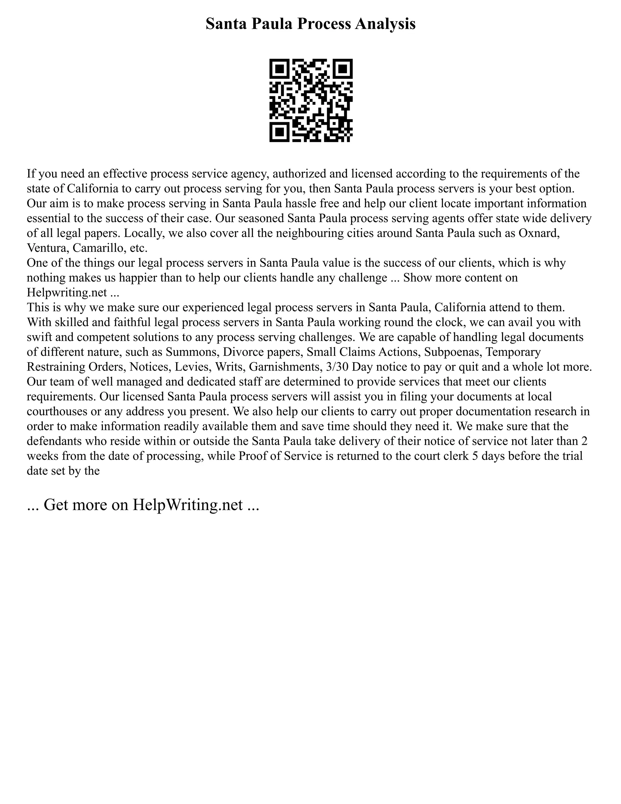 Santa Paula Process Analysis
If you need an effective process service agency, authorized and licensed according to the requirements of the
state of California to carry out process serving for you, then Santa Paula process servers is your best option.
Our aim is to make process serving in Santa Paula hassle free and help our client locate important information
essential to the success of their case. Our seasoned Santa Paula process serving agents offer state wide delivery
of all legal papers. Locally, we also cover all the neighbouring cities around Santa Paula such as Oxnard,
Ventura, Camarillo, etc.
One of the things our legal process servers in Santa Paula value is the success of our clients, which is why
nothing makes us happier than to help our clients handle any challenge ... Show more content on
Helpwriting.net ...
This is why we make sure our experienced legal process servers in Santa Paula, California attend to them.
With skilled and faithful legal process servers in Santa Paula working round the clock, we can avail you with
swift and competent solutions to any process serving challenges. We are capable of handling legal documents
of different nature, such as Summons, Divorce papers, Small Claims Actions, Subpoenas, Temporary
Restraining Orders, Notices, Levies, Writs, Garnishments, 3/30 Day notice to pay or quit and a whole lot more.
Our team of well managed and dedicated staff are determined to provide services that meet our clients
requirements. Our licensed Santa Paula process servers will assist you in filing your documents at local
courthouses or any address you present. We also help our clients to carry out proper documentation research in
order to make information readily available them and save time should they need it. We make sure that the
defendants who reside within or outside the Santa Paula take delivery of their notice of service not later than 2
weeks from the date of processing, while Proof of Service is returned to the court clerk 5 days before the trial
date set by the
... Get more on HelpWriting.net ...
 