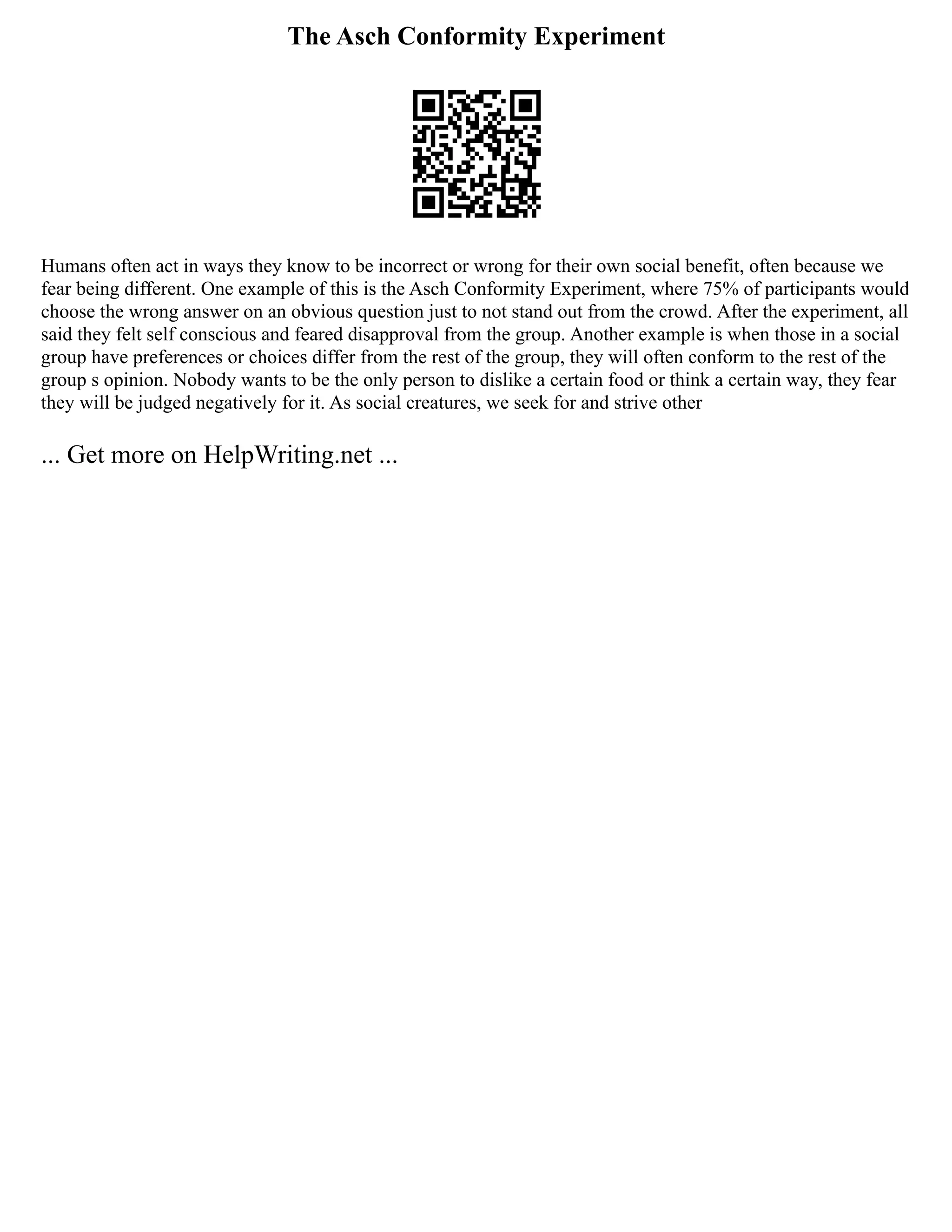 The Asch Conformity Experiment
Humans often act in ways they know to be incorrect or wrong for their own social benefit, often because we
fear being different. One example of this is the Asch Conformity Experiment, where 75% of participants would
choose the wrong answer on an obvious question just to not stand out from the crowd. After the experiment, all
said they felt self conscious and feared disapproval from the group. Another example is when those in a social
group have preferences or choices differ from the rest of the group, they will often conform to the rest of the
group s opinion. Nobody wants to be the only person to dislike a certain food or think a certain way, they fear
they will be judged negatively for it. As social creatures, we seek for and strive other
... Get more on HelpWriting.net ...
 