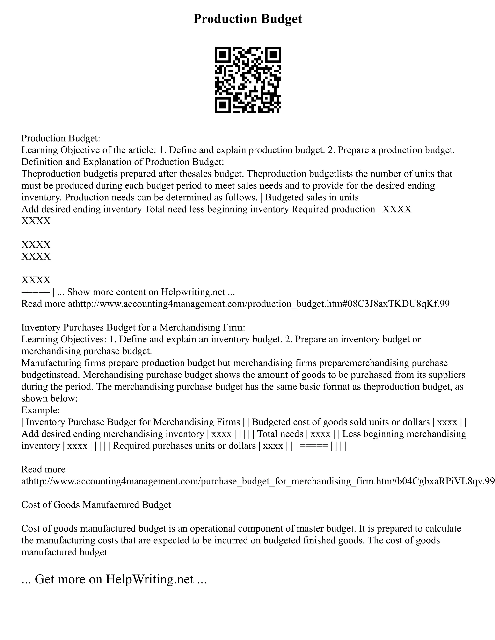 Production Budget
Production Budget:
Learning Objective of the article: 1. Define and explain production budget. 2. Prepare a production budget.
Definition and Explanation of Production Budget:
Theproduction budgetis prepared after thesales budget. Theproduction budgetlists the number of units that
must be produced during each budget period to meet sales needs and to provide for the desired ending
inventory. Production needs can be determined as follows. | Budgeted sales in units
Add desired ending inventory Total need less beginning inventory Required production | XXXX
XXXX
XXXX
XXXX
XXXX
===== | ... Show more content on Helpwriting.net ...
Read more athttp://www.accounting4management.com/production_budget.htm#08C3J8axTKDU8qKf.99
Inventory Purchases Budget for a Merchandising Firm:
Learning Objectives: 1. Define and explain an inventory budget. 2. Prepare an inventory budget or
merchandising purchase budget.
Manufacturing firms prepare production budget but merchandising firms preparemerchandising purchase
budgetinstead. Merchandising purchase budget shows the amount of goods to be purchased from its suppliers
during the period. The merchandising purchase budget has the same basic format as theproduction budget, as
shown below:
Example:
| Inventory Purchase Budget for Merchandising Firms | | Budgeted cost of goods sold units or dollars | xxxx | |
Add desired ending merchandising inventory | xxxx | | | | | Total needs | xxxx | | Less beginning merchandising
inventory | xxxx | | | | | Required purchases units or dollars | xxxx | | | ===== | | | |
Read more
athttp://www.accounting4management.com/purchase_budget_for_merchandising_firm.htm#b04CgbxaRPiVL8qv.99
Cost of Goods Manufactured Budget
Cost of goods manufactured budget is an operational component of master budget. It is prepared to calculate
the manufacturing costs that are expected to be incurred on budgeted finished goods. The cost of goods
manufactured budget
... Get more on HelpWriting.net ...
 