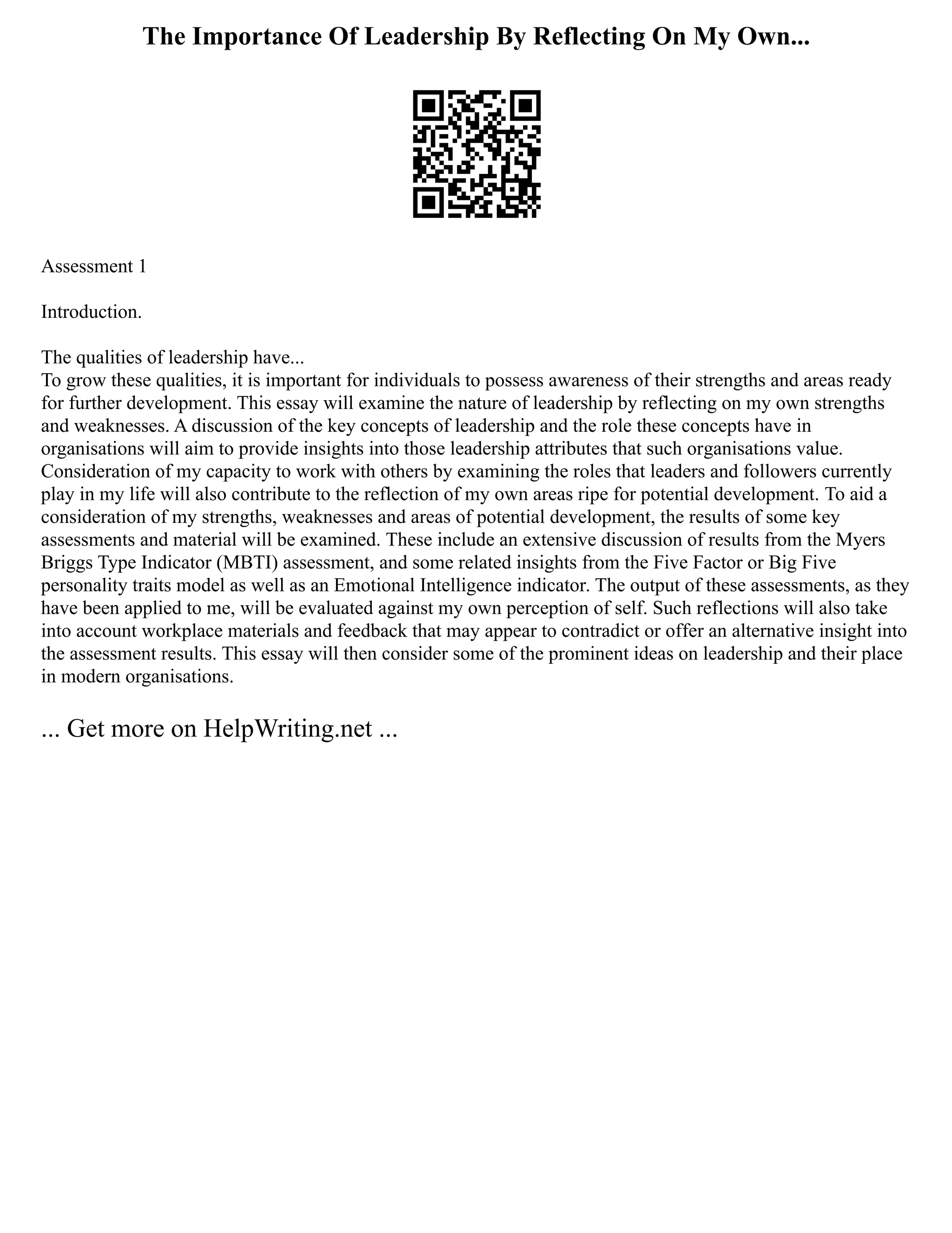 The Importance Of Leadership By Reflecting On My Own...
Assessment 1
Introduction.
The qualities of leadership have...
To grow these qualities, it is important for individuals to possess awareness of their strengths and areas ready
for further development. This essay will examine the nature of leadership by reflecting on my own strengths
and weaknesses. A discussion of the key concepts of leadership and the role these concepts have in
organisations will aim to provide insights into those leadership attributes that such organisations value.
Consideration of my capacity to work with others by examining the roles that leaders and followers currently
play in my life will also contribute to the reflection of my own areas ripe for potential development. To aid a
consideration of my strengths, weaknesses and areas of potential development, the results of some key
assessments and material will be examined. These include an extensive discussion of results from the Myers
Briggs Type Indicator (MBTI) assessment, and some related insights from the Five Factor or Big Five
personality traits model as well as an Emotional Intelligence indicator. The output of these assessments, as they
have been applied to me, will be evaluated against my own perception of self. Such reflections will also take
into account workplace materials and feedback that may appear to contradict or offer an alternative insight into
the assessment results. This essay will then consider some of the prominent ideas on leadership and their place
in modern organisations.
... Get more on HelpWriting.net ...
 