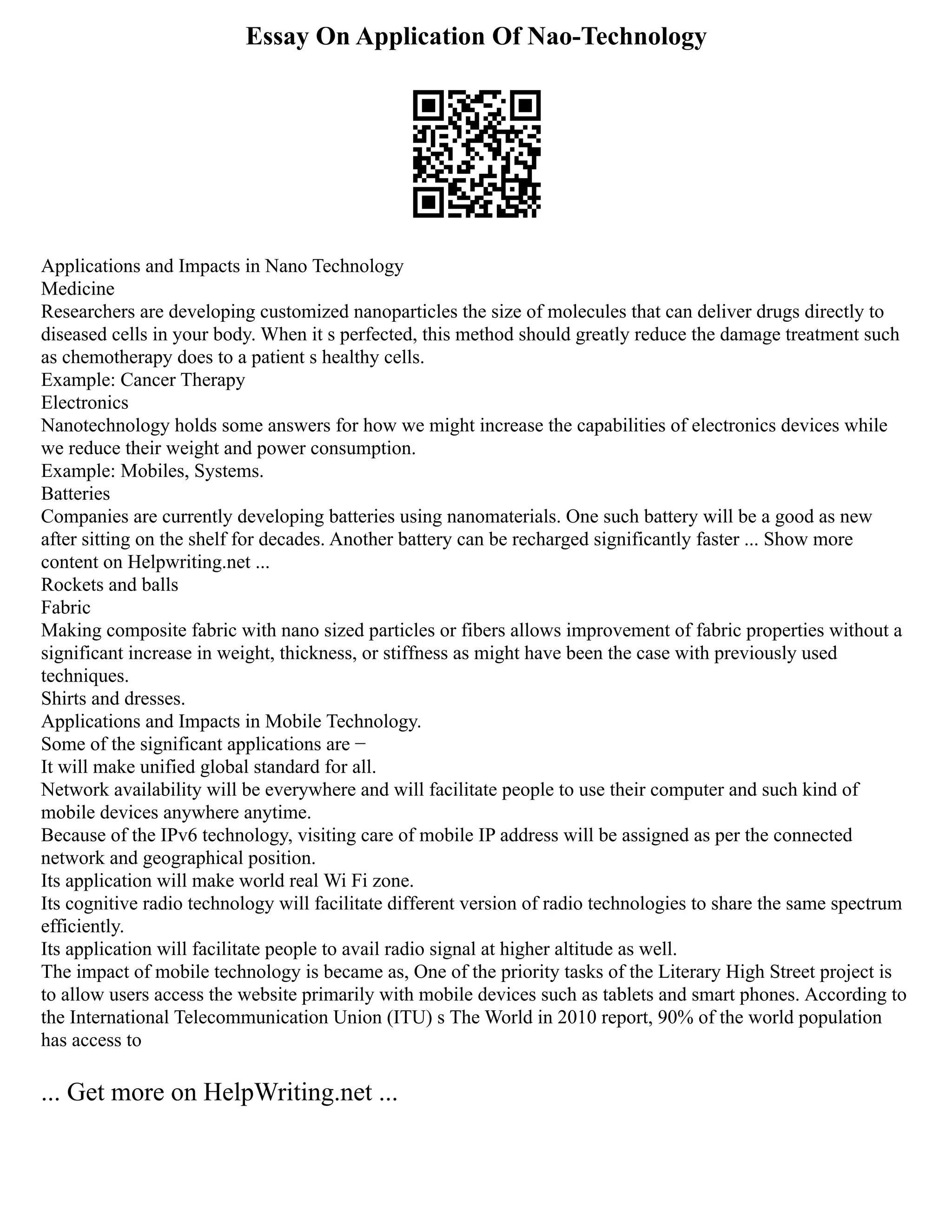 Essay On Application Of Nao-Technology
Applications and Impacts in Nano Technology
Medicine
Researchers are developing customized nanoparticles the size of molecules that can deliver drugs directly to
diseased cells in your body. When it s perfected, this method should greatly reduce the damage treatment such
as chemotherapy does to a patient s healthy cells.
Example: Cancer Therapy
Electronics
Nanotechnology holds some answers for how we might increase the capabilities of electronics devices while
we reduce their weight and power consumption.
Example: Mobiles, Systems.
Batteries
Companies are currently developing batteries using nanomaterials. One such battery will be a good as new
after sitting on the shelf for decades. Another battery can be recharged significantly faster ... Show more
content on Helpwriting.net ...
Rockets and balls
Fabric
Making composite fabric with nano sized particles or fibers allows improvement of fabric properties without a
significant increase in weight, thickness, or stiffness as might have been the case with previously used
techniques.
Shirts and dresses.
Applications and Impacts in Mobile Technology.
Some of the significant applications are −
It will make unified global standard for all.
Network availability will be everywhere and will facilitate people to use their computer and such kind of
mobile devices anywhere anytime.
Because of the IPv6 technology, visiting care of mobile IP address will be assigned as per the connected
network and geographical position.
Its application will make world real Wi Fi zone.
Its cognitive radio technology will facilitate different version of radio technologies to share the same spectrum
efficiently.
Its application will facilitate people to avail radio signal at higher altitude as well.
The impact of mobile technology is became as, One of the priority tasks of the Literary High Street project is
to allow users access the website primarily with mobile devices such as tablets and smart phones. According to
the International Telecommunication Union (ITU) s The World in 2010 report, 90% of the world population
has access to
... Get more on HelpWriting.net ...
 