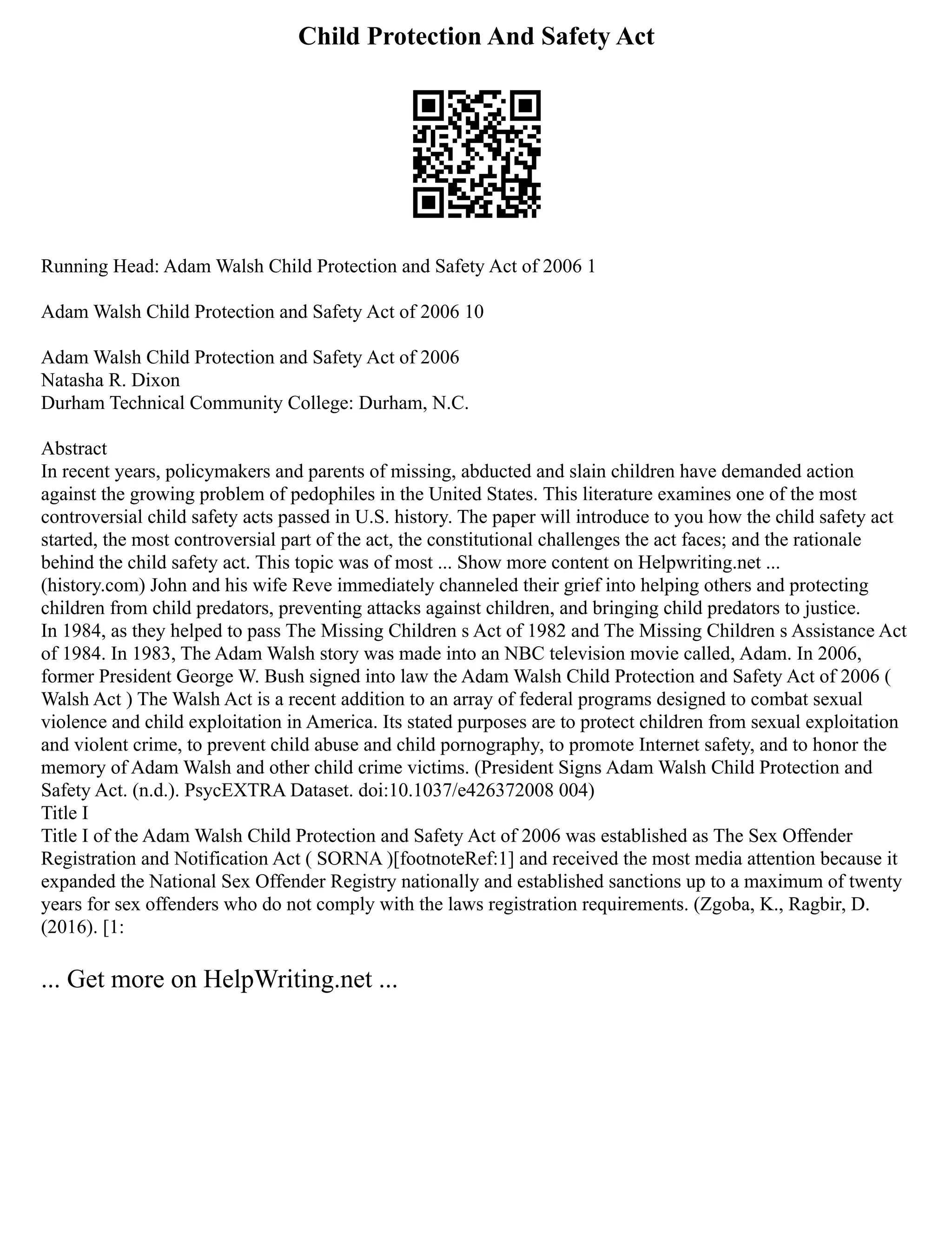 Child Protection And Safety Act
Running Head: Adam Walsh Child Protection and Safety Act of 2006 1
Adam Walsh Child Protection and Safety Act of 2006 10
Adam Walsh Child Protection and Safety Act of 2006
Natasha R. Dixon
Durham Technical Community College: Durham, N.C.
Abstract
In recent years, policymakers and parents of missing, abducted and slain children have demanded action
against the growing problem of pedophiles in the United States. This literature examines one of the most
controversial child safety acts passed in U.S. history. The paper will introduce to you how the child safety act
started, the most controversial part of the act, the constitutional challenges the act faces; and the rationale
behind the child safety act. This topic was of most ... Show more content on Helpwriting.net ...
(history.com) John and his wife Reve immediately channeled their grief into helping others and protecting
children from child predators, preventing attacks against children, and bringing child predators to justice.
In 1984, as they helped to pass The Missing Children s Act of 1982 and The Missing Children s Assistance Act
of 1984. In 1983, The Adam Walsh story was made into an NBC television movie called, Adam. In 2006,
former President George W. Bush signed into law the Adam Walsh Child Protection and Safety Act of 2006 (
Walsh Act ) The Walsh Act is a recent addition to an array of federal programs designed to combat sexual
violence and child exploitation in America. Its stated purposes are to protect children from sexual exploitation
and violent crime, to prevent child abuse and child pornography, to promote Internet safety, and to honor the
memory of Adam Walsh and other child crime victims. (President Signs Adam Walsh Child Protection and
Safety Act. (n.d.). PsycEXTRA Dataset. doi:10.1037/e426372008 004)
Title I
Title I of the Adam Walsh Child Protection and Safety Act of 2006 was established as The Sex Offender
Registration and Notification Act ( SORNA )[footnoteRef:1] and received the most media attention because it
expanded the National Sex Offender Registry nationally and established sanctions up to a maximum of twenty
years for sex offenders who do not comply with the laws registration requirements. (Zgoba, K., Ragbir, D.
(2016). [1:
... Get more on HelpWriting.net ...
 