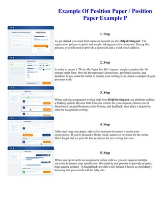 Example Of Position Paper / Position
Paper Example P
1. Step
To get started, you must first create an account on site HelpWriting.net. The
registration process is quick and simple, taking just a few moments. During this
process, you will need to provide a password and a valid email address.
2. Step
In order to create a "Write My Paper For Me" request, simply complete the 10-
minute order form. Provide the necessary instructions, preferred sources, and
deadline. If you want the writer to imitate your writing style, attach a sample of your
previous work.
3. Step
When seeking assignment writing help from HelpWriting.net, our platform utilizes
a bidding system. Review bids from our writers for your request, choose one of
them based on qualifications, order history, and feedback, then place a deposit to
start the assignment writing.
4. Step
After receiving your paper, take a few moments to ensure it meets your
expectations. If you're pleased with the result, authorize payment for the writer.
Don't forget that we provide free revisions for our writing services.
5. Step
When you opt to write an assignment online with us, you can request multiple
revisions to ensure your satisfaction. We stand by our promise to provide original,
high-quality content - if plagiarized, we offer a full refund. Choose us confidently,
knowing that your needs will be fully met.
Example Of Position Paper / Position Paper Example P Example Of Position Paper / Position Paper Example P
 