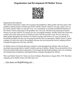 Organization And Development Of Mother Teresa
Organization Development
The Catholic Church has a major role in going to the peripheries. Many people who have gone to the
periphery and beyond have all been part of the Catholic Church. Church is not only a place were we
go to pray and have Mass it is also part of us. As a community we all make up different functions of
the church. I believe that going to the periphery has a lot to do with believing and going to Church
because if you don t believe in yourself you can t accomplish anything. Another reason the Church has
a major role is that when you go to Church you don t feel like you have to go, but you want to go.
Many people throughout the world go To Church everyday and I believe in a way you already at or
beyond the periphery because you are going beyond the limit of expectation. Mother Teresa is a great
example of a saint who went to the periphery because she went beyond the limit by helping millions
of people throughout her life time, and after.
St. Mother Teresa of Calcutta did many wondrous works throughout her lifetime. She saved and
nourished many people back to health; Catholics and non Catholics. Mother Teresa devoted her life to
God and worked really hard to please him. Even though she had health problems and a lot of setbacks
she founded many foundations and helped billions of people throughout her lifetime.
Who was Mother Teresa? St. Teresa was born in Skopje, Macedonia on August 26th, 1910. She didn t
originally go by Mother Teresa, her birth name was
... Get more on HelpWriting.net ...
 