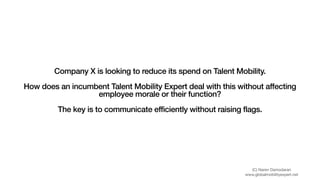 Company X is looking to reduce its spend on Talent Mobility.
How does an incumbent Talent Mobility Expert deal with this without affecting
employee morale or their function?
The key is to communicate efficiently without raising flags.
(C) Naren Damodaran

www.globalmobilityexpert.net
 