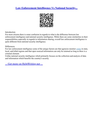 Law Enforcement Intelligence Vs National Security...
Introduction
For most citizens there is some confusion in regards to what is the difference between law
enforcement intelligence and national security intelligence. While there are some similarities in their
responsibilities especially in regards to information sharing, overall law enforcement intelligence is
quite different from national security intelligence.
Differences
For law enforcement intelligence some of the unique factors are that agencies monitor crime in state,
local, and tribal regions and that open sourced information can only be retained as long as there is a
criminal element.
Unlike national security intelligence which primarily focuses on the collection and analysis of data
and information which benefits the country's security
... Get more on HelpWriting.net ...
 