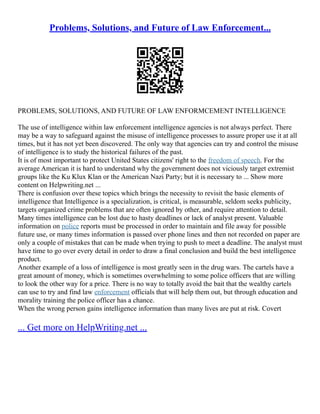 Problems, Solutions, and Future of Law Enforcement...
PROBLEMS, SOLUTIONS, AND FUTURE OF LAW ENFORMCEMENT INTELLIGENCE
The use of intelligence within law enforcement intelligence agencies is not always perfect. There
may be a way to safeguard against the misuse of intelligence processes to assure proper use it at all
times, but it has not yet been discovered. The only way that agencies can try and control the misuse
of intelligence is to study the historical failures of the past.
It is of most important to protect United States citizens' right to the freedom of speech. For the
average American it is hard to understand why the government does not viciously target extremist
groups like the Ku Klux Klan or the American Nazi Party; but it is necessary to ... Show more
content on Helpwriting.net ...
There is confusion over these topics which brings the necessity to revisit the basic elements of
intelligence that Intelligence is a specialization, is critical, is measurable, seldom seeks publicity,
targets organized crime problems that are often ignored by other, and require attention to detail.
Many times intelligence can be lost due to hasty deadlines or lack of analyst present. Valuable
information on police reports must be processed in order to maintain and file away for possible
future use, or many times information is passed over phone lines and then not recorded on paper are
only a couple of mistakes that can be made when trying to push to meet a deadline. The analyst must
have time to go over every detail in order to draw a final conclusion and build the best intelligence
product.
Another example of a loss of intelligence is most greatly seen in the drug wars. The cartels have a
great amount of money, which is sometimes overwhelming to some police officers that are willing
to look the other way for a price. There is no way to totally avoid the bait that the wealthy cartels
can use to try and find law enforcement officials that will help them out, but through education and
morality training the police officer has a chance.
When the wrong person gains intelligence information than many lives are put at risk. Covert
... Get more on HelpWriting.net ...
 