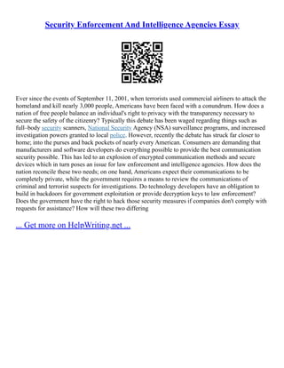 Security Enforcement And Intelligence Agencies Essay
Ever since the events of September 11, 2001, when terrorists used commercial airliners to attack the
homeland and kill nearly 3,000 people, Americans have been faced with a conundrum. How does a
nation of free people balance an individual's right to privacy with the transparency necessary to
secure the safety of the citizenry? Typically this debate has been waged regarding things such as
full–body security scanners, National Security Agency (NSA) surveillance programs, and increased
investigation powers granted to local police. However, recently the debate has struck far closer to
home; into the purses and back pockets of nearly every American. Consumers are demanding that
manufacturers and software developers do everything possible to provide the best communication
security possible. This has led to an explosion of encrypted communication methods and secure
devices which in turn poses an issue for law enforcement and intelligence agencies. How does the
nation reconcile these two needs; on one hand, Americans expect their communications to be
completely private, while the government requires a means to review the communications of
criminal and terrorist suspects for investigations. Do technology developers have an obligation to
build in backdoors for government exploitation or provide decryption keys to law enforcement?
Does the government have the right to hack those security measures if companies don't comply with
requests for assistance? How will these two differing
... Get more on HelpWriting.net ...
 