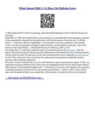What Impact Did 9 / 11 Have On Policing Essay
1) What impact did 9/11 have on policing, and what relationship does it have with the four eras of
policing?
September 11, 2001 showed that there were weaknesses in communication and emergency response.
It also significantly changed the role police have with the prevention of terrorist acts. As Oliver
stated, "... policing in the post–September 11 environment is not only a response to the specific
events...but also an amalgam of change brought about by various political, economic, and social
factors in the United States..." (Homeland Security for Policing, 2007, p. 43).
Post September 11, Americans made the massive movement towards anti–terrorism. After the
attacks, President George W. Bush created the Department of Homeland Security to help protect the
citizens from terrorists. On that note as well, this counterterrorism move impacted law enforcement
as well. Their roles grew from community law enforcement to proactively mitigating terrorist
activities and intelligence gathering.
Of course, it took a while for the police to work themselves up to count terrorism agents. At the very
beginning of policing (Political Era), there were not standardized roles for law enforcement officers.
They became well rounded by helping with "...a broad array of services from dealing with criminals,
to keeping immigrant workers in line, and running soup kitchens..." (Oliver, 2007, p. 46). Which
may seem all good, but there was a major flaw in this system. It wasn't the officers who dictated
... Get more on HelpWriting.net ...
 