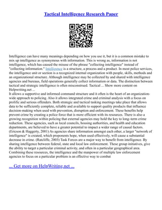 Tactical Intelligence Research Paper
Intelligence can have many meanings depending on how you use it, but it is a common mistake to
mix up intelligence as synonymous with information. This is wrong as, information is not
intelligence, which has caused the misuse of the phrase "collecting intelligence" instead of
"collecting information." Intelligence is a structure, a process and a product. In most police services,
the intelligence unit or section is a recognized internal organization with people, skills, methods and
an organizational structure. Although intelligence may be collected by and shared with intelligence
agencies and bureaus, field operations generally collect information or data. The distinction between
tactical and strategic intelligence is often misconstrued. Tactical ... Show more content on
Helpwriting.net ...
It allows a supportive and informed command structure and it often is the heart of an organization‐
wide approach to policing. Also it allows integrated crime and criminal analysis with a focus on
prolific and serious offenders. Both strategic and tactical tasking meetings take place that allows
data to be sufficiently complete, reliable and available to support quality products that influence
decision‐making when used with prevention, disruption and enforcement. These benefits help
prevent crime by creating a police force that is more efficient with its resources. There is also a
growing recognition within policing that external agencies may hold the key to long–term crime
reduction. These agencies, such as local councils, housing authorities, and health and education
departments, are believed to have a greater potential to impact a wider range of causal factors.
(Ericson & Haggerty, 2001) As agencies share information amongst each other, a larger "network of
intelligence" is created, which proponents hope, when used effectively, will cause a substantial
decrease in crime. (Ratcliffe, 2003) Task Forces are a major way to benefit from intelligence. By
sharing intelligence between federal, state and local law enforcement. These group initiatives, give
the ability to target a particular criminal activity, and often in a particular geographical area.
Combining these resources, the intelligence and the manpower of multiple law enforcement
agencies to focus on a particular problem is an effective way to combat
... Get more on HelpWriting.net ...
 