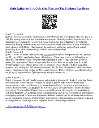 Quiz Reflection 1-1. Quiz One Measure The Students Readiness
Quiz Reflection 1–1
Quiz one measure the students readiness for a leadership role. The score I received on this quiz was
a 99.The scoring rubric indicates that scores between 90–100 is subjected to a high readiness for a
leadership role. I believe the reason why I scored high on this quiz is because of my outgoing
personality. I enjoy communicating and networking with others. I am always willing to help and
teach others in need. I believe that many of the statements on the quiz exemplify my natural
personality. I am a hard worker always ready to learn and help others.
Quiz Reflection 1–2
Quiz 1–2 wants the reader to reflect on any leadership roles held in their present and past. During
my 24 years of life I have had the honor of holding a ... Show more content on Helpwriting.net ...
After trial and error I became very comfortable speaking in front of large and small groups of
people. For the statement "I am a winner more than a loser" I circled strongly agree. I circled
strongly agree because life is a game. In all the situations where I failed or did not receive the
outcome I was aiming for I did not consider that as a lost. In those life experiences I evaluated my
areas of improvement and worked hard to conquer my goals. I believe that self–confidence is about
not giving up on yourself and fighting through trying circumstances.
Quiz Reflection 2–2
Quiz 2–2 measures the individual's behavior and attitude of a trustworthy leader. I know that I am a
trustworthy and reliable person. However, no human is perfect and I still have many areas of
improvements to mold myself into a great leader. I take pride in being a honest and trustworthy
person. It is important to look people in the eye while you're talking to them as a form of respect.
Many of my friends and family consider me as a reliable person. On a regular I try to collaborate
with other people to seek guidance and also invent creative ideas. Some of the areas of improvement
is accepting feedback on behaviors from others. This is a problem area for me I need to learn how to
accept constructive criticism. Another area of improvement is communicating information to people
at all organization levels digitally and in person. Since I recently began my new
... Get more on HelpWriting.net ...
 
