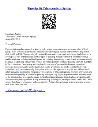 Theories Of Crime Analysis Spring
Marshawn Walker
Theories of Crime Analysis Spring
August 30, 2015
Types of Policing
Policing is to regulate, control, or keep in order with a law enforcement agency or other official
group. It is a job done every minute of every hour of everyday by men and women willing to risk
their health and life. To make the job easier different styles or types of policing methods have been
developed. Some of the most influential types of policing include community oriented policing,
problem oriented policing and intelligence led policing. Community oriented policing or community
policing, is a policing strategy that focuses on working closely with and building ties with members
of the community. Community policing involves the use of partnerships between municipal
agencies, businesses, individual citizens, non–profit groups and the media in order to develop
methods to police the community. It requires police to take a proactive approach to address public
safety concerns. Community policing covers a variety of philosophical and practical approaches and
is still evolving rapidly. Community policing strategies vary depending on the needs and responses
of the communities involved; however, certain basic principles and considerations are common to
all community policing efforts. Today 's community policing has its origins in the 1960s. The 1960s
saw its fair share of urban riots and gang activity. Police often responded to these criminal actions
with brute force, and the
... Get more on HelpWriting.net ...
 