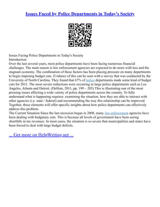 Issues Faced by Police Departments in Today's Society
Issues Facing Police Departments in Today's Society
Introduction
Over the last several years, most police departments have been facing numerous financial
challenges. The main reason is law enforcement agencies are expected to do more with less and the
stagnant economy. The combination of these factors has been placing pressure on many departments
to begin imposing budget cuts. Evidence of this can be seen with a survey that was conducted by the
University of North Carolina. They found that 67% of police departments made some kind of budget
cuts for 2011. The most severe reductions were occurring in large police departments such as Los
Angeles, Atlanta and Detroit. (Delfem, 2011, pp. 199 – 205) This is illustrating one of the most
pressing issues affecting a wide variety of police departments across the country. To fully
understand what is happening requires: examining the situation, how they are able to interact with
other agencies (i.e. state / federal) and recommending the way this relationship can be improved.
Together, these elements will offer specific insights about how police departments can effectively
address this problem.
The Current Situation Since the last recession began in 2008, many law enforcement agencies have
been dealing with budgetary cuts. This is because all levels of government have been seeing
shortfalls in tax revenues. In most cases, the situation is so severe that municipalities and states have
been forced to deal with large budget deficits.
... Get more on HelpWriting.net ...
 