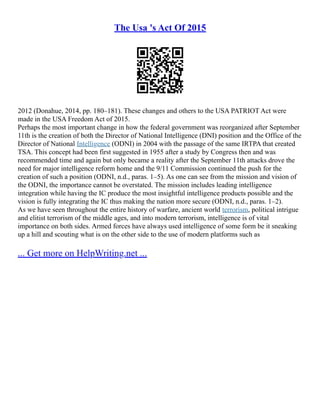 The Usa 's Act Of 2015
2012 (Donahue, 2014, pp. 180–181). These changes and others to the USA PATRIOT Act were
made in the USA Freedom Act of 2015.
Perhaps the most important change in how the federal government was reorganized after September
11th is the creation of both the Director of National Intelligence (DNI) position and the Office of the
Director of National Intelligence (ODNI) in 2004 with the passage of the same IRTPA that created
TSA. This concept had been first suggested in 1955 after a study by Congress then and was
recommended time and again but only became a reality after the September 11th attacks drove the
need for major intelligence reform home and the 9/11 Commission continued the push for the
creation of such a position (ODNI, n.d., paras. 1–5). As one can see from the mission and vision of
the ODNI, the importance cannot be overstated. The mission includes leading intelligence
integration while having the IC produce the most insightful intelligence products possible and the
vision is fully integrating the IC thus making the nation more secure (ODNI, n.d., paras. 1–2).
As we have seen throughout the entire history of warfare, ancient world terrorism, political intrigue
and elitist terrorism of the middle ages, and into modern terrorism, intelligence is of vital
importance on both sides. Armed forces have always used intelligence of some form be it sneaking
up a hill and scouting what is on the other side to the use of modern platforms such as
... Get more on HelpWriting.net ...
 