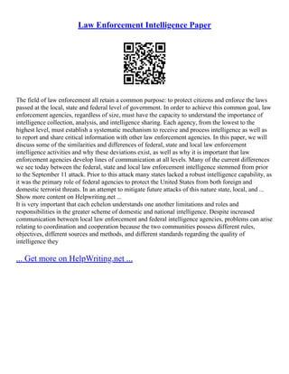 Law Enforcement Intelligence Paper
The field of law enforcement all retain a common purpose: to protect citizens and enforce the laws
passed at the local, state and federal level of government. In order to achieve this common goal, law
enforcement agencies, regardless of size, must have the capacity to understand the importance of
intelligence collection, analysis, and intelligence sharing. Each agency, from the lowest to the
highest level, must establish a systematic mechanism to receive and process intelligence as well as
to report and share critical information with other law enforcement agencies. In this paper, we will
discuss some of the similarities and differences of federal, state and local law enforcement
intelligence activities and why these deviations exist, as well as why it is important that law
enforcement agencies develop lines of communication at all levels. Many of the current differences
we see today between the federal, state and local law enforcement intelligence stemmed from prior
to the September 11 attack. Prior to this attack many states lacked a robust intelligence capability, as
it was the primary role of federal agencies to protect the United States from both foreign and
domestic terrorist threats. In an attempt to mitigate future attacks of this nature state, local, and ...
Show more content on Helpwriting.net ...
It is very important that each echelon understands one another limitations and roles and
responsibilities in the greater scheme of domestic and national intelligence. Despite increased
communication between local law enforcement and federal intelligence agencies, problems can arise
relating to coordination and cooperation because the two communities possess different rules,
objectives, different sources and methods, and different standards regarding the quality of
intelligence they
... Get more on HelpWriting.net ...
 
