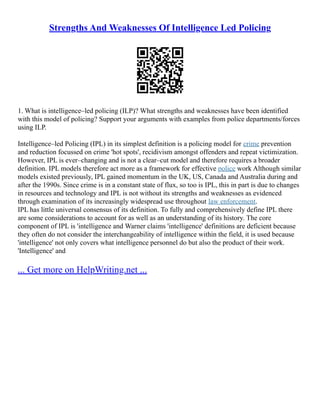 Strengths And Weaknesses Of Intelligence Led Policing
1. What is intelligence–led policing (ILP)? What strengths and weaknesses have been identified
with this model of policing? Support your arguments with examples from police departments/forces
using ILP.
Intelligence–led Policing (IPL) in its simplest definition is a policing model for crime prevention
and reduction focussed on crime 'hot spots', recidivism amongst offenders and repeat victimization.
However, IPL is ever–changing and is not a clear–cut model and therefore requires a broader
definition. IPL models therefore act more as a framework for effective police work Although similar
models existed previously, IPL gained momentum in the UK, US, Canada and Australia during and
after the 1990s. Since crime is in a constant state of flux, so too is IPL, this in part is due to changes
in resources and technology and IPL is not without its strengths and weaknesses as evidenced
through examination of its increasingly widespread use throughout law enforcement.
IPL has little universal consensus of its definition. To fully and comprehensively define IPL there
are some considerations to account for as well as an understanding of its history. The core
component of IPL is 'intelligence and Warner claims 'intelligence' definitions are deficient because
they often do not consider the interchangeability of intelligence within the field, it is used because
'intelligence' not only covers what intelligence personnel do but also the product of their work.
'Intelligence' and
... Get more on HelpWriting.net ...
 