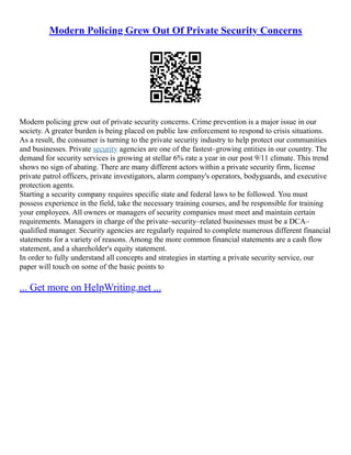 Modern Policing Grew Out Of Private Security Concerns
Modern policing grew out of private security concerns. Crime prevention is a major issue in our
society. A greater burden is being placed on public law enforcement to respond to crisis situations.
As a result, the consumer is turning to the private security industry to help protect our communities
and businesses. Private security agencies are one of the fastest–growing entities in our country. The
demand for security services is growing at stellar 6% rate a year in our post 9/11 climate. This trend
shows no sign of abating. There are many different actors within a private security firm, license
private patrol officers, private investigators, alarm company's operators, bodyguards, and executive
protection agents.
Starting a security company requires specific state and federal laws to be followed. You must
possess experience in the field, take the necessary training courses, and be responsible for training
your employees. All owners or managers of security companies must meet and maintain certain
requirements. Managers in charge of the private–security–related businesses must be a DCA–
qualified manager. Security agencies are regularly required to complete numerous different financial
statements for a variety of reasons. Among the more common financial statements are a cash flow
statement, and a shareholder's equity statement.
In order to fully understand all concepts and strategies in starting a private security service, our
paper will touch on some of the basic points to
... Get more on HelpWriting.net ...
 