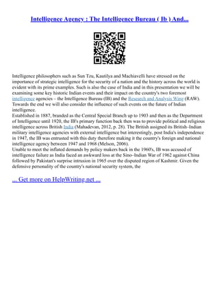 Intelligence Agency : The Intelligence Bureau ( Ib ) And...
Intelligence philosophers such as Sun Tzu, Kautilya and Machiavelli have stressed on the
importance of strategic intelligence for the security of a nation and the history across the world is
evident with its prime examples. Such is also the case of India and in this presentation we will be
examining some key historic Indian events and their impact on the country's two foremost
intelligence agencies – the Intelligence Bureau (IB) and the Research and Analysis Wing (RAW).
Towards the end we will also consider the influence of such events on the future of Indian
intelligence.
Established in 1887, branded as the Central Special Branch up to 1903 and then as the Department
of Intelligence until 1920, the IB's primary function back then was to provide political and religious
intelligence across British India (Mahadevan, 2012, p. 28). The British assigned its British–Indian
military intelligence agencies with external intelligence but interestingly, post India's independence
in 1947, the IB was entrusted with this duty therefore making it the country's foreign and national
intelligence agency between 1947 and 1968 (Melson, 2006).
Unable to meet the inflated demands by policy makers back in the 1960's, IB was accused of
intelligence failure as India faced an awkward loss at the Sino–Indian War of 1962 against China
followed by Pakistan's surprise intrusion in 1965 over the disputed region of Kashmir. Given the
defensive personality of the country's national security system, the
... Get more on HelpWriting.net ...
 