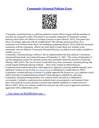 Community Oriented Policing Essay
Community oriented policing is a policing method in which officers engage with the members in
area they are assigned to patrol. Foot patrol is an essential component of community oriented
policing which allows for officers to overhear concerns or plans (Wetzel, 2012). Foot patrol also
allows an intimate approach with the neighborhood. This intimate interaction allows for a
connection to be formed which allows for intelligence gathering (Wetzel, 2012). With this increased
connection with the community, officers are more likely to learn about new member in the
community who are different. Community Oriented Policing is an effective tool readily available to
combat terrorism.
Community–oriented policing is effective ,but its implementation has been reduced. Community–
oriented policing funds were reduced because of September 11, 2001. "The events of September 11
and the subsequent concern for national security have justifiably shifted the priorities of policing"
(Murray, 2005, p247). The 'war on terror' would shift away from community–oriented policing and
would reignite traditional policing methods ... Show more content on Helpwriting.net ...
Counterterrorism method utilized are often aggressive, aggressive policing methods typically incite
additional violence on top of what law enforcement is attempting to combat (Brown, 2007).
Community–oriented policing in contrast is a gentler approach the focuses on crime reduction which
differs from that of standard policing methods which attempt to establish law and order.
Community–oriented policing promotes less violence which can lead to a collaborative
environment. Combative counterterrorism methods foster an uncooperative environment where
those who could be an assent develop a mistrust and establish roadblock to combat terrorism
(Brown 2007). These two methods conflict but each give out what is put in aggression promotes
aggression while collaboration yields
... Get more on HelpWriting.net ...
 