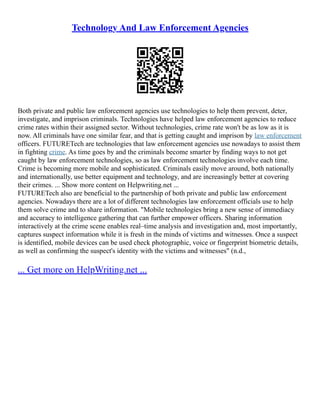 Technology And Law Enforcement Agencies
Both private and public law enforcement agencies use technologies to help them prevent, deter,
investigate, and imprison criminals. Technologies have helped law enforcement agencies to reduce
crime rates within their assigned sector. Without technologies, crime rate won't be as low as it is
now. All criminals have one similar fear, and that is getting caught and imprison by law enforcement
officers. FUTURETech are technologies that law enforcement agencies use nowadays to assist them
in fighting crime. As time goes by and the criminals become smarter by finding ways to not get
caught by law enforcement technologies, so as law enforcement technologies involve each time.
Crime is becoming more mobile and sophisticated. Criminals easily move around, both nationally
and internationally, use better equipment and technology, and are increasingly better at covering
their crimes. ... Show more content on Helpwriting.net ...
FUTURETech also are beneficial to the partnership of both private and public law enforcement
agencies. Nowadays there are a lot of different technologies law enforcement officials use to help
them solve crime and to share information. "Mobile technologies bring a new sense of immediacy
and accuracy to intelligence gathering that can further empower officers. Sharing information
interactively at the crime scene enables real–time analysis and investigation and, most importantly,
captures suspect information while it is fresh in the minds of victims and witnesses. Once a suspect
is identified, mobile devices can be used check photographic, voice or fingerprint biometric details,
as well as confirming the suspect's identity with the victims and witnesses" (n.d.,
... Get more on HelpWriting.net ...
 