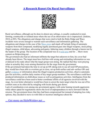 A Research Report On Rural Surveillance
Rural surveillance, although can be done in almost any settings, is usually conducted in rural,
farming, countryside or isolated areas where the use of an observation van is impractical. (Jenkins,
2010, p.205). The allegations and charges that were cited in both the Ruby Ridge and Waco
incidents were severe enough to warrant such surveillance and information gathering. The
allegations and charges in the case of the Waco siege and stand–off include firing of automatic
weapons from their compound, modifying legally purchased guns into illegal weapons, stock piling
illegal weapons, child abuse, advocating polygamy, fathering many children through a harem run by
the leader of the group. The location of the compound was in a rural area and for ... Show more
content on Helpwriting.net ...
The government also had an informant infiltrate the target but unknown to him, his cover had
already been blown. The target must have fed him with wrong and misleading information as was
evidenced in his reply about what the target group were doing. He replied that they were praying
when in actuality they were arming themselves for the siege from the government.
If the government had taken the time to set up an OP, taking note to use all rural OP precautions,
they would have been able to overtime get in close, set up both surface and sub–surface OPs and
gather evidence or information about the illegal weapons production activities, observe automatic
gun fire activities, confirm daily routine of key target group members. The surveillance could have
produced information on child abuse issues as well as polygamous activities. Intelligence from the
surveillance could have been used to better coordinate efforts of all agencies involved with the
siege. An even better alternative would have been to arrest the main target when he was out of his
comfort zone as he often did by mingling with locals during gun shows.
Lack of coordination even among one government agency with some leaning towards aggression
while others opted for negotiations shows the level of unpreparedness to move forward with the
mission. The government knew that they had been compromised but instead of adopting less risky
options, they decided to move in with little or incorrect intelligence about the
... Get more on HelpWriting.net ...
 