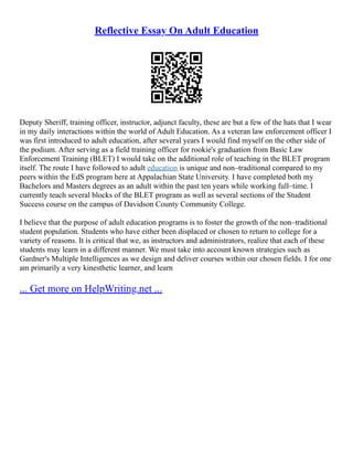 Reflective Essay On Adult Education
Deputy Sheriff, training officer, instructor, adjunct faculty, these are but a few of the hats that I wear
in my daily interactions within the world of Adult Education. As a veteran law enforcement officer I
was first introduced to adult education, after several years I would find myself on the other side of
the podium. After serving as a field training officer for rookie's graduation from Basic Law
Enforcement Training (BLET) I would take on the additional role of teaching in the BLET program
itself. The route I have followed to adult education is unique and non–traditional compared to my
peers within the EdS program here at Appalachian State University. I have completed both my
Bachelors and Masters degrees as an adult within the past ten years while working full–time. I
currently teach several blocks of the BLET program as well as several sections of the Student
Success course on the campus of Davidson County Community College.
I believe that the purpose of adult education programs is to foster the growth of the non–traditional
student population. Students who have either been displaced or chosen to return to college for a
variety of reasons. It is critical that we, as instructors and administrators, realize that each of these
students may learn in a different manner. We must take into account known strategies such as
Gardner's Multiple Intelligences as we design and deliver courses within our chosen fields. I for one
am primarily a very kinesthetic learner, and learn
... Get more on HelpWriting.net ...
 