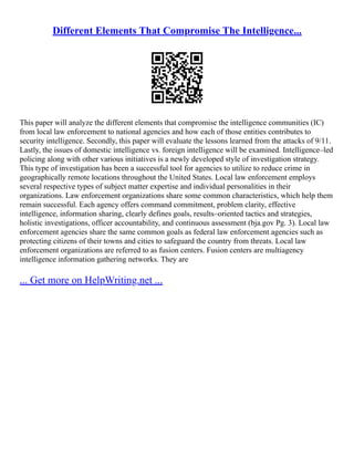 Different Elements That Compromise The Intelligence...
This paper will analyze the different elements that compromise the intelligence communities (IC)
from local law enforcement to national agencies and how each of those entities contributes to
security intelligence. Secondly, this paper will evaluate the lessons learned from the attacks of 9/11.
Lastly, the issues of domestic intelligence vs. foreign intelligence will be examined. Intelligence–led
policing along with other various initiatives is a newly developed style of investigation strategy.
This type of investigation has been a successful tool for agencies to utilize to reduce crime in
geographically remote locations throughout the United States. Local law enforcement employs
several respective types of subject matter expertise and individual personalities in their
organizations. Law enforcement organizations share some common characteristics, which help them
remain successful. Each agency offers command commitment, problem clarity, effective
intelligence, information sharing, clearly defines goals, results–oriented tactics and strategies,
holistic investigations, officer accountability, and continuous assessment (bja.gov Pg. 3). Local law
enforcement agencies share the same common goals as federal law enforcement agencies such as
protecting citizens of their towns and cities to safeguard the country from threats. Local law
enforcement organizations are referred to as fusion centers. Fusion centers are multiagency
intelligence information gathering networks. They are
... Get more on HelpWriting.net ...
 