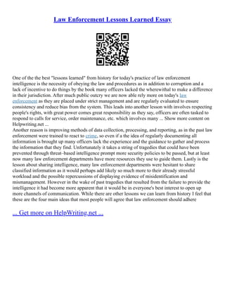 Law Enforcement Lessons Learned Essay
One of the the best "lessons learned" from history for today's practice of law enforcement
intelligence is the necessity of obeying the law and procedures as in addition to corruption and a
lack of incentive to do things by the book many officers lacked the wherewithal to make a difference
in their jurisdiction. After much public outcry we are now able rely more on today's law
enforcement as they are placed under strict management and are regularly evaluated to ensure
consistency and reduce bias from the system. This leads into another lesson with involves respecting
people's rights, with great power comes great responsibility as they say, officers are often tasked to
respond to calls for service, order maintenance, etc. which involves many ... Show more content on
Helpwriting.net ...
Another reason is improving methods of data collection, processing, and reporting, as in the past law
enforcement were trained to react to crime, so even if a the idea of regularly documenting all
information is brought up many officers lack the experience and the guidance to gather and process
the information that they find. Unfortunately it takes a string of tragedies that could have been
prevented through threat–based intelligence prompt more security policies to be passed, but at least
now many law enforcement departments have more resources they use to guide them. Lastly is the
lesson about sharing intelligence, many law enforcement departments were hesitant to share
classified information as it would perhaps add likely so much more to their already stressful
workload and the possible repercussions of displaying evidence of misidentification and
mismanagement. However in the wake of past tragedies that resulted from the failure to provide the
intelligence it had become more apparent that it would be in everyone's best interest to open up
more channels of communication. While there are other lessons we can learn from history I feel that
these are the four main ideas that most people will agree that law enforcement should adhere
... Get more on HelpWriting.net ...
 