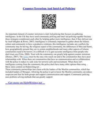 Counter-Terrorism And Intel-Led Policing
An important element of counter–terrorism is intel–led policing that focuses on gathering
intelligence. In the UK they have used community policing and intel–led policing together because
these strategies complement each other by helping gather more intelligence, than if they did just one
by itself (Hughes & Rowe, 2007). Intelligence is extremely important to gather about the Islamic
culture and community to have a productive relations, this intelligence includes any conflicts the
community may be having, the religious aspect of the community, the differences of Shia and Sunni,
how geographically present they are in certain neighborhoods and many other aspects of Islamic
communities need to be known. It is difficult it is to gain accurate intelligence from people who
don't trust you (Virta, 2008). Trust with the community can greatly help against counter–terrorism
(Demos, 2007). The police must be the ones who reach out and to the communities they have poor
relationships with. When there are communities that have no communication and or collaboration
with the police it makes it a safe zone for terrorist cells and recruitment. When there isn't
intelligence coming from the community the police don't have many other options than using ...
Show more content on Helpwriting.net ...
These community partnerships have been with the leaders of the Muslim communities, which has
included leaders of Mosques. Allowing the police to get to know the Muslim community can reduce
suspicion and fear for both groups and support communication and support. Community policing
uses problem solving methods that can greatly support
... Get more on HelpWriting.net ...
 