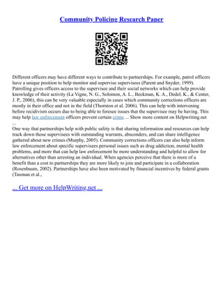 Community Policing Research Paper
Different officers may have different ways to contribute to partnerships. For example, patrol officers
have a unique position to help monitor and supervise supervisees (Parent and Snyder, 1999).
Patrolling gives officers access to the supervisee and their social networks which can help provide
knowledge of their activity (La Vigne, N. G., Solomon, A. L., Beckman, K. A., Dedel, K., & Center,
J. P., 2006), this can be very valuable especially in cases which community corrections officers are
mostly in their office and not in the field (Thornton et al. 2006). This can help with intervening
before recidivism occurs due to being able to foresee issues that the supervisee may be having. This
may help law enforcement officers prevent certain crime ... Show more content on Helpwriting.net
...
One way that partnerships help with public safety is that sharing information and resources can help
track down those supervisees with outstanding warrants, absconders, and can share intelligence
gathered about new crimes (Murphy, 2005). Community corrections officers can also help inform
law enforcement about specific supervisees personal issues such as drug addiction, mental health
problems, and more that can help law enforcement be more understanding and helpful to allow for
alternatives other than arresting an individual. When agencies perceive that there is more of a
benefit than a cost to partnerships they are more likely to join and participate in a collaboration
(Rosenbaum, 2002). Partnerships have also been motivated by financial incentives by federal grants
(Taxman et al.,
... Get more on HelpWriting.net ...
 