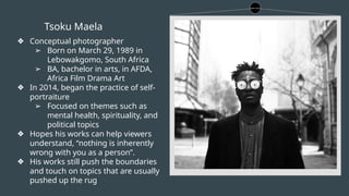 Tsoku Maela
❖ Conceptual photographer
➢ Born on March 29, 1989 in
Lebowakgomo, South Africa
➢ BA, bachelor in arts, in AFDA,
Africa Film Drama Art
❖ In 2014, began the practice of self-
portraiture
➢ Focused on themes such as
mental health, spirituality, and
political topics
❖ Hopes his works can help viewers
understand, “nothing is inherently
wrong with you as a person”.
❖ His works still push the boundaries
and touch on topics that are usually
pushed up the rug
 