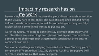 Impact my research has on
my work
My work explores my thesis because this piece allows me to show emotion
that is usually hard to talk about. The pain of losing one’s self and having
to look towards harm in order to feel. It’s something not many can fully
explain which is something I wanted to put into art.
As for the future, I’m going to definitely stay between photography and
art. I feel there are somethings even photos can’t explain compared to art.
I do see some challenges such as getting my concept out there but I’m
confident I can do it.
Some other challenges are staying connected to a piece. Since my piece of
completely different to how I actually planned it at first, I’m positive I will
see more situations like that in my next piece.
 