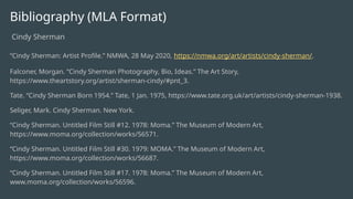 Bibliography (MLA Format)
Cindy Sherman
“Cindy Sherman: Artist Profile.” NMWA, 28 May 2020, https://nmwa.org/art/artists/cindy-sherman/.
Falconer, Morgan. “Cindy Sherman Photography, Bio, Ideas.” The Art Story,
https://www.theartstory.org/artist/sherman-cindy/#pnt_3.
Tate. “Cindy Sherman Born 1954.” Tate, 1 Jan. 1975, https://www.tate.org.uk/art/artists/cindy-sherman-1938.
Seliger, Mark. Cindy Sherman. New York.
“Cindy Sherman. Untitled Film Still #12. 1978: Moma.” The Museum of Modern Art,
https://www.moma.org/collection/works/56571.
“Cindy Sherman. Untitled Film Still #30. 1979: MOMA.” The Museum of Modern Art,
https://www.moma.org/collection/works/56687.
“Cindy Sherman. Untitled Film Still #17. 1978: Moma.” The Museum of Modern Art,
www.moma.org/collection/works/56596.
 