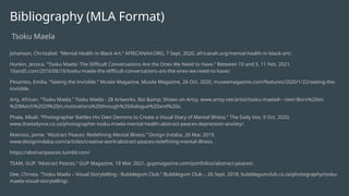 Bibliography (MLA Format)
Tsoku Maela
Johanson, Christabel. “Mental Health in Black Art.” AFRICANAH.ORG, 7 Sept. 2020, africanah.org/mental-health-in-black-art/.
Hunkin, Jessica. “Tsoku Maela: The Difficult Conversations Are the Ones We Need to Have.” Between 10 and 5, 11 Feb. 2021,
10and5.com/2016/06/16/tsoku-maela-the-difficult-conversations-are-the-ones-we-need-to-have/.
Pesantes, Emilia. “Seeing the Invisible.” Musée Magazine, Musée Magazine, 26 Oct. 2020, museemagazine.com/features/2020/1/22/seeing-the-
invisible.
Arty, African. “Tsoku Maela.” Tsoku Maela - 28 Artworks, Bio &amp; Shows on Artsy, www.artsy.net/artist/tsoku-maela#:~:text=Born%20on
%20March%2029%20in,motivations%20through%20dialogue%20and%20a.
Phala, Mbali. “Photographer Battles His Own Demons to Create a Visual Diary of Mental Illness.” The Daily Vox, 9 Oct. 2020,
www.thedailyvox.co.za/photographer-tsoku-maela-mental-health-abstract-peaces-depression-anxiety/.
Matroos, Jamie. “Abstract Peaces: Redefining Mental Illness.” Design Indaba, 26 Mar. 2019,
www.designindaba.com/articles/creative-work/abstract-peaces-redefining-mental-illness.
https://abstractpeaces.tumblr.com/
TEAM, GUP. “Abstract Peaces.” GUP Magazine, 18 Mar. 2021, gupmagazine.com/portfolios/abstract-peaces/.
Dee, Christa. “Tsoku Maela – Visual Storytelling - Bubblegum Club.” Bubblegum Club -, 26 Sept. 2018, bubblegumclub.co.za/photography/tsoku-
maela-visual-storytelling/.
 