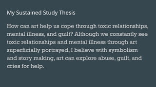 My Sustained Study Thesis
How can art help us cope through toxic relationships,
mental illness, and guilt? Although we constantly see
toxic relationships and mental illness through art
superficially portrayed, I believe with symbolism
and story making, art can explore abuse, guilt, and
cries for help.
 