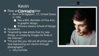 Kevin
Corrado
❖ Fine art photographer
➢ Born in Bridgeport , CT, United States
in 1992
■ Has a BFA, Bachelor of Fine Arts,
in graphic design
■ Shintaro Akatsu School of Design
❖ Surrealism
❖ “Inspired by new artists that try new
things, or simply by images he finds in
the internet.”
❖ “I'm just like you. We are all artists who
love expressing our visions through
photography".
➢ Very humble
 