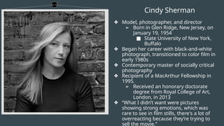 Cindy Sherman
❖ Model, photographer, and director
➢ Born in Glen Ridge, New Jersey, on
January 19, 1954
■ State University of New York,
Buffalo
❖ Began her career with black-and-white
photograph, transitioned to color film in
early 1980s
❖ Contemporary master of socially critical
photography
❖ Recipient of a MacArthur Fellowship in
1995.
➢ Received an honorary doctorate
degree from Royal College of Art,
London, in 2013
❖ “What I didn’t want were pictures
showing strong emotions, which was
rare to see in film stills, there's a lot of
overreacting because they’re trying to
sell the movie.”
 