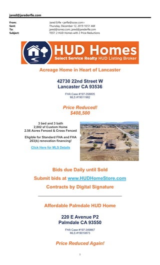1
jared@jarederfle.com
From: Jared Erfle <jerfle@ssrav.com>
Sent: Thursday, December 12, 2019 10:51 AM
To: jared@ssrreo.com; jared@jarederfle.com
Subject: TEST: 2 HUD Homes with 2 Price Reductions
Acreage Home in Heart of Lancaster
42730 22nd Street W
Lancaster CA 93536
FHA Case #197-358805
MLS #19011982
Price Reduced!
$408,500
3 bed and 3 bath
2,002 sf Custom Home
2.56 Acres Fenced & Cross Fenced
Eligible for Standard FHA and FHA
203(k) renovation financing!
Click Here for MLS Details
Bids due Daily until Sold
Submit bids at www.HUDHomeStore.com
Contracts by Digital Signature
Affordable Palmdale HUD Home
220 E Avenue P2
Palmdale CA 93550
FHA Case #197-349867
MLS #19010873
Price Reduced Again!
 