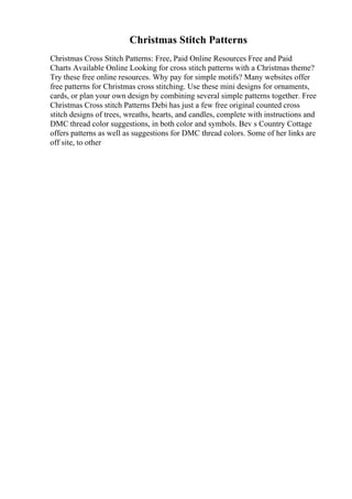 Christmas Stitch Patterns
Christmas Cross Stitch Patterns: Free, Paid Online Resources Free and Paid
Charts Available Online Looking for cross stitch patterns with a Christmas theme?
Try these free online resources. Why pay for simple motifs? Many websites offer
free patterns for Christmas cross stitching. Use these mini designs for ornaments,
cards, or plan your own design by combining several simple patterns together. Free
Christmas Cross stitch Patterns Debi has just a few free original counted cross
stitch designs of trees, wreaths, hearts, and candles, complete with instructions and
DMC thread color suggestions, in both color and symbols. Bev s Country Cottage
offers patterns as well as suggestions for DMC thread colors. Some of her links are
off site, to other
 