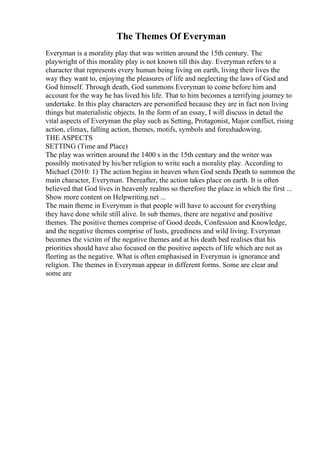 The Themes Of Everyman
Everyman is a morality play that was written around the 15th century. The
playwright of this morality play is not known till this day. Everyman refers to a
character that represents every human being living on earth, living their lives the
way they want to, enjoying the pleasures of life and neglecting the laws of God and
God himself. Through death, God summons Everyman to come before him and
account for the way he has lived his life. That to him becomes a terrifying journey to
undertake. In this play characters are personified because they are in fact non living
things but materialistic objects. In the form of an essay, I will discuss in detail the
vital aspects of Everyman the play such as Setting, Protagonist, Major conflict, rising
action, climax, falling action, themes, motifs, symbols and foreshadowing.
THE ASPECTS
SETTING (Time and Place)
The play was written around the 1400 s in the 15th century and the writer was
possibly motivated by his/her religion to write such a morality play. According to
Michael (2010: 1) The action begins in heaven when God sends Death to summon the
main character, Everyman. Thereafter, the action takes place on earth. It is often
believed that God lives in heavenly realms so therefore the place in which the first ...
Show more content on Helpwriting.net ...
The main theme in Everyman is that people will have to account for everything
they have done while still alive. In sub themes, there are negative and positive
themes. The positive themes comprise of Good deeds, Confession and Knowledge,
and the negative themes comprise of lusts, greediness and wild living. Everyman
becomes the victim of the negative themes and at his death bed realises that his
priorities should have also focused on the positive aspects of life which are not as
fleeting as the negative. What is often emphasised in Everyman is ignorance and
religion. The themes in Everyman appear in different forms. Some are clear and
some are
 