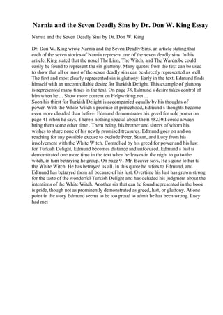 Narnia and the Seven Deadly Sins by Dr. Don W. King Essay
Narnia and the Seven Deadly Sins by Dr. Don W. King
Dr. Don W. King wrote Narnia and the Seven Deadly Sins, an article stating that
each of the seven stories of Narnia represent one of the seven deadly sins. In his
article, King stated that the novel The Lion, The Witch, and The Wardrobe could
easily be found to represent the sin gluttony. Many quotes from the text can be used
to show that all or most of the seven deadly sins can be directly represented as well.
The first and most clearly represented sin is gluttony. Early in the text, Edmund finds
himself with an uncontrollable desire for Turkish Delight. This example of gluttony
is represented many times in the text. On page 38, Edmund s desire takes control of
him when he ... Show more content on Helpwriting.net ...
Soon his thirst for Turkish Delight is accompanied equally by his thoughts of
power. With the White Witch s promise of princehood, Edmund s thoughts become
even more clouded than before. Edmund demonstrates his greed for sole power on
page 41 when he says, There s nothing special about them #8230;I could always
bring them some other time . Them being, his brother and sisters of whom his
wishes to share none of his newly promised treasures. Edmund goes on and on
reaching for any possible excuse to exclude Peter, Susan, and Lucy from his
involvement with the White Witch. Controlled by his greed for power and his lust
for Turkish Delight, Edmund becomes distance and unfocused. Edmund s lust is
demonstrated one more time in the text when he leaves in the night to go to the
witch, in turn betraying he group. On page 91 Mr. Beaver says, He s gone to her to
the White Witch. He has betrayed us all. In this quote he refers to Edmund, and
Edmund has betrayed them all because of his lust. Overtime his lust has grown strong
for the taste of the wonderful Turkish Delight and has deluded his judgment about the
intentions of the White Witch. Another sin that can be found represented in the book
is pride, though not as prominently demonstrated as greed, lust, or gluttony. At one
point in the story Edmund seems to be too proud to admit he has been wrong. Lucy
had met
 