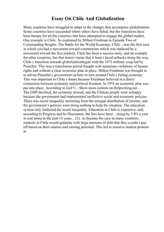 Essay On Chile And Globalization
Many countries have struggled to adapt to the changes that accompany globalization.
Some countries have succeeded where others have failed, but the transitions have
been bumpy for all the countries that have attempted to engage the global market.
One example is Chile. As explained by Milton Friedman in Episode Two of
Commanding Heights: The Battle for the World Economy, Chile ...was the first case
in which you had a movement toward communism which was replaced by a
movement toward the free markets. Chile has been a success story, and an example
for other countries, but that doesn t mean that it hasn t faced setbacks along the way.
Chile s transition towards globalizationbegan with the 1973 military coup led by
Pinochet. This was a tumultuous period fraught with numerous violations of human
rights and without a clear economic plan in place. Milton Friedman was brought in
to advise Pinochet s government on how to turn around Chile s failing economy.
This was important to Chile s future because Friedman believed in a direct
connection between economic and political freedom. In 1975 an economic plan was
put into place. According to JosГ©... Show more content on Helpwriting.net ...
The GDP declined, the economy slowed, and the Chilean people were unhappy
because the government had implemented ineffective social and economic policies.
There was social inequality stemming from the unequal distribution of income, and
the government s policies were doing nothing to help the situation. The education
system only furthered the social inequality. Education in Chile is expensive, and,
according to Progress and Its Discontent, the fees have been ...rising by 3 4% a year
in real terms in the past 15 years... (3). As became the case in many countries,
students in Chile would graduate with large amounts of debt that they couldn t pay
off based on their salaries and earning potential. This led to massive student protests
in
 