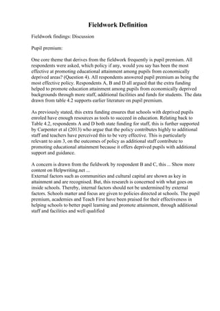 Fieldwork Definition
Fieldwork findings: Discussion
Pupil premium:
One core theme that derives from the fieldwork frequently is pupil premium. All
respondents were asked, which policy if any, would you say has been the most
effective at promoting educational attainment among pupils from economically
deprived areas? (Question 4). All respondents answered pupil premium as being the
most effective policy. Respondents A, B and D all argued that the extra funding
helped to promote education attainment among pupils from economically deprived
backgrounds through more staff, additional facilities and funds for students. The data
drawn from table 4.2 supports earlier literature on pupil premium.
As previously stated, this extra funding ensures that schools with deprived pupils
enroled have enough resources as tools to succeed in education. Relating back to
Table 4.2, respondents A and D both state funding for staff, this is further supported
by Carpenter et al (2013) who argue that the policy contributes highly to additional
staff and teachers have perceived this to be very effective. This is particularly
relevant to aim 3, on the outcomes of policy as additional staff contribute to
promoting educational attainment because it offers deprived pupils with additional
support and guidance.
A concern is drawn from the fieldwork by respondent B and C, this ... Show more
content on Helpwriting.net ...
External factors such as communities and cultural capital are shown as key in
attainment and are recognised. But, this research is concerned with what goes on
inside schools. Thereby, internal factors should not be undermined by external
factors. Schools matter and focus are given to policies directed at schools. The pupil
premium, academies and Teach First have been praised for their effectiveness in
helping schools to better pupil learning and promote attainment, through additional
staff and facilities and well qualified
 
