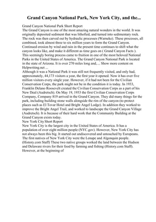 Grand Canyon National Park, New York City, and the...
Grand Canyon National Park Short Report
The Grand Canyon is one of the most amazing natural wonders in the world. It was
originally deposited sediment that was lithofied, and turned into sedimentary rock.
The rock was then carved out by hydraulic processes (Warneke). These processes, all
combined, took almost three to six million years to form the Grand Canyon.
Continued erosion by wind and rain in the present time continues to shift what the
canyon looks like, and make it different as time goes on ( Grand Canyon Facts ).
This seemingly boring process came to fruition in one of the most beloved National
Parks in the United States of America. The Grand Canyon National Park is located
in the state of Arizona. It is over 270 miles long and, ... Show more content on
Helpwriting.net ...
Although it was a National Park it was still not frequently visited, and only had,
approximately, 44,173 visitors a year, the first year it opened. Now it has over five
million visitors every single year. However, if it had not been for the Civilian
Conservation Corps, the park might not be in the condition it is today. In 1933,
Franklin Delano Roosevelt created the Civilian Conservation Corps as a part of his
New Deal (Audretsch). On May 19, 1933 the first Civilian Conservation Corps
Company, Company 819 arrived in the Grand Canyon. They did many things for the
park, including building stone walls alongside the rim of the canyon (to protect
places such as El Tovar Hotel and Bright Angel Lodge). In addition they worked to
improve the Bright Angel Trail, and worked to landscape the Grand Canyon Village
(Audretsch). It is because of their hard work that the Community Building at the
Grand Canyon exists today.
New York CityShort Report
New York City is the largest city in the United States of America. It has a
population of over eight million people (NYC.gov). However, New York City has
not always been this big. It started out undiscovered and untouched by Europeans.
The first natives of New York City were the Lenape and Algonquin people.
(History.com Staff) These two native groups worked the land between the Hudson
and Delaware rivers for their food by farming and fishing (History.com Staff).
However, at the beginning of
 