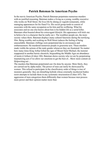 Patrick Bateman In American Psycho
In the movie American Psycho, Patrick Bateman perpetrates numerous murders
with no justified reasoning. Bateman makes a living as a young, wealthy executive
who works on Wall Street. He lives life by dining at voguish restaurants, while
managing appearances for his fiancГ©e. His social group tends to consist of
associates with the same occupation as his him and his wellbeing. What his
associates and no one else knows about him is his hidden life as a serial killer.
Bateman often boasted about his extravagant lifestyle. His appearance will trick one
to believe he is a character that he really isn t. The wealthier people are, the more
society values them. Bateman displays many cultural functions during the terrifying
film. Being wealthy and working on Wall Street induces the feeling of being
unassailable. Bateman s killings were perpetrated due to enviousness and
embarrassment. He murdered numerous people in gruesome acts. These murders
made visible the actions of the male gender whenever they are frustrated. No matter
how many times King Arthur killed the ogre of Mount Saint Michael, the monster
reappeared in another heroic chronicle, bequeathing the Middle Ages an abundance
of morte d Arthurs (Cohen 106). Bateman shows society who we are by perpetrating
traumatizing acts if we allow our emotions to get the best of... Show more content on
Helpwriting.net ...
The murders that Bateman perpetrated can t be done by anyone. More likely, they
are carried out by alpha males. The power of men can rarely be showcased by
women. This refusal to participate in the classificatory order of things is true of
monsters generally: they are disturbing hybrids whose externally incoherent bodies
resist attempts to include them in any systematic structuration (Cohen 107). The
aggression of men categorizes them differently than women because men possess
more power and their opinion matter more than
 