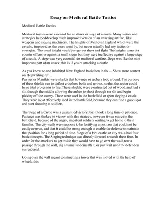 Essay on Medieval Battle Tactics
Medieval Battle Tactics
Medieval tactics were essential for an attack or siege of a castle. Many tactics and
strategies helped develop much improved version of an attacking artifact, like
weapons and sieging machinery. The knights of Medieval England which were the
cavalry, improved as the years went by, but never actually had any tactics or
strategies. The usual knight would just go out there and fight. The knights were the
counter offensive against a small siege, but they were ineffective against a large siege
of a castle. A siege was very essential for medieval warfare. Siege was like the most
important part of an attack; that is if you re attacking a castle.
As you know no one inhabited New England back then in the ... Show more content
on Helpwriting.net ...
Pavises or Mantlets were shields that bowmen or archers took around. The purpose
of these shields was to deflect crossbow bolts and arrows, so that the archer could
have total protection to fire. These shields; were constructed out of wood, and had a
slit through the middle allowing the archer to shoot through the slit and begin
picking off the enemy. These were used in the battlefield or upon sieging a castle.
They were most effectively used in the battlefield, because they can find a good spot
and start shooting at soldiers.
The Siege of a Castle was a guarantied victory, but it took a long time of patience.
Patience was the key to victory with this strategy, however it was scarce in the
battlefield, because of the angry, impatient soldiers waiting to get home to their
families. The city walls were suppose to be fortifying a position that could not be
easily overrun, and that it could be strong enough to enable the defense to maintain
that position for a long period of time. Siege of a fort, castle, or city walls had four
basic concepts. The Sieging technique was directly directed towards these four. In
order for the attackers to get inside they would have to go over the wall, tear a
passage through the wall, dig a tunnel underneath it, or just wait until the defenders
surrendered.
Going over the wall meant constructing a tower that was moved with the help of
wheels, this
 